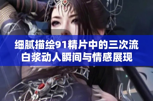 细腻描绘91精片中的三次流白浆动人瞬间与情感展现