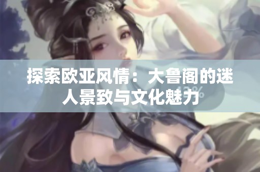探索欧亚风情：大鲁阁的迷人景致与文化魅力