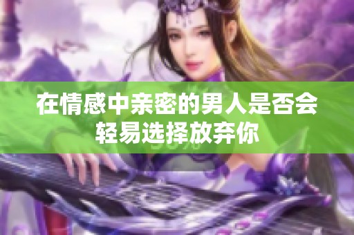 在情感中亲密的男人是否会轻易选择放弃你