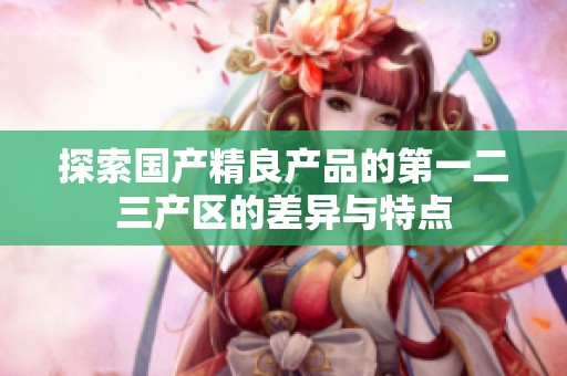 探索国产精良产品的第一二三产区的差异与特点