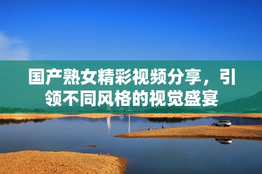国产熟女精彩视频分享，引领不同风格的视觉盛宴