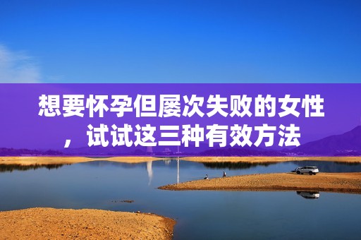 想要怀孕但屡次失败的女性，试试这三种有效方法