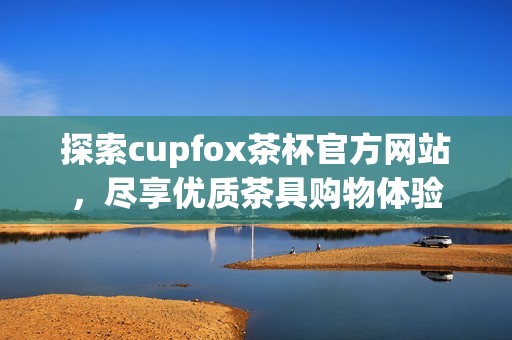 探索cupfox茶杯官方网站，尽享优质茶具购物体验