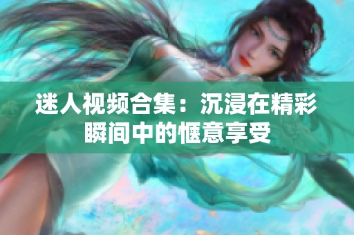 迷人视频合集：沉浸在精彩瞬间中的惬意享受