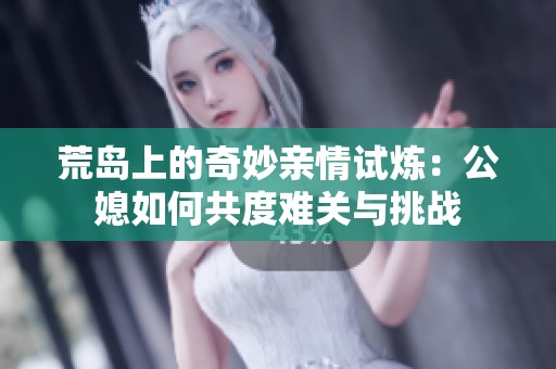 荒岛上的奇妙亲情试炼：公媳如何共度难关与挑战