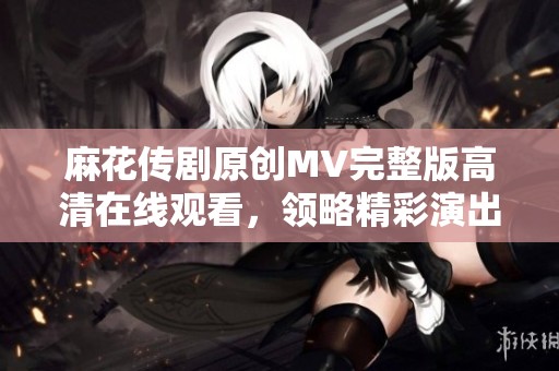 麻花传剧原创MV完整版高清在线观看，领略精彩演出魅力