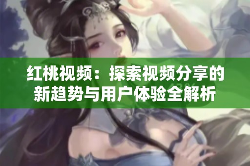 红桃视频：探索视频分享的新趋势与用户体验全解析
