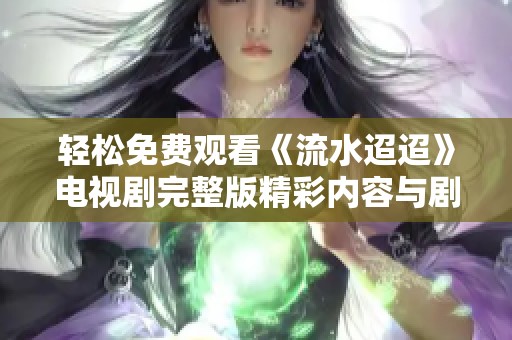 轻松免费观看《流水迢迢》电视剧完整版精彩内容与剧情分析