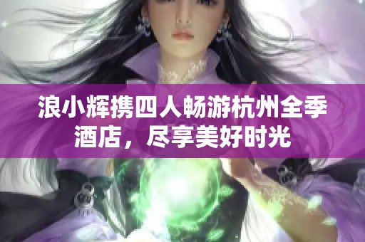 浪小辉携四人畅游杭州全季酒店，尽享美好时光