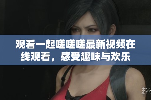 观看一起嗟嗟嗟最新视频在线观看，感受趣味与欢乐