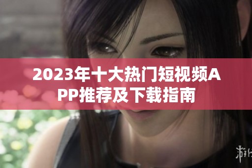 2023年十大热门短视频APP推荐及下载指南
