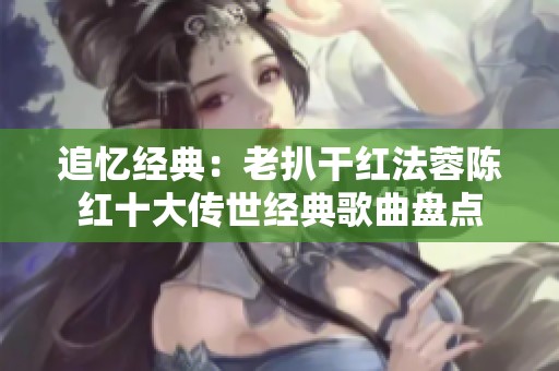 追忆经典：老扒干红法蓉陈红十大传世经典歌曲盘点