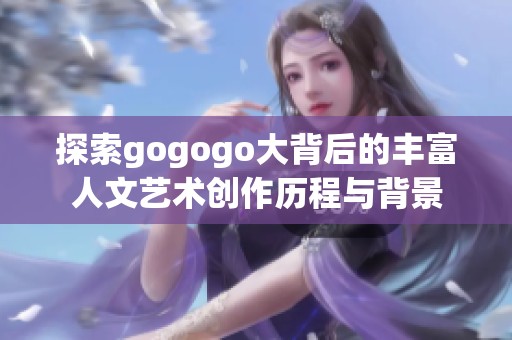 探索gogogo大背后的丰富人文艺术创作历程与背景