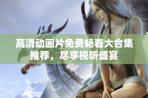 高清动画片免费畅看大合集推荐，尽享视听盛宴