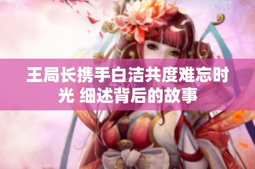 王局长携手白洁共度难忘时光 细述背后的故事