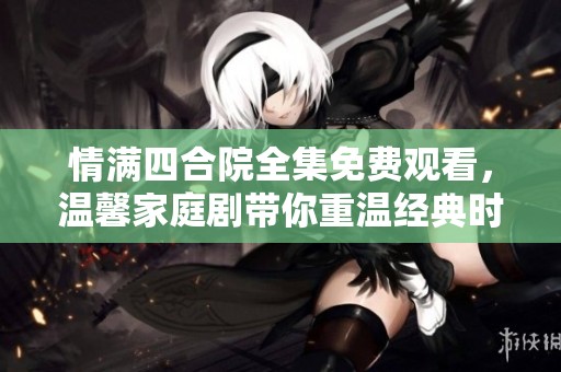 情满四合院全集免费观看，温馨家庭剧带你重温经典时光
