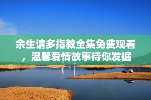 余生请多指教全集免费观看，温馨爱情故事待你发掘