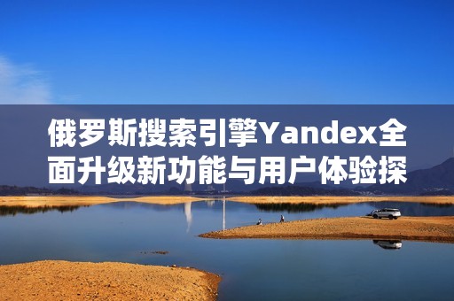 俄罗斯搜索引擎Yandex全面升级新功能与用户体验探讨