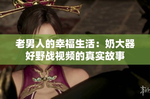老男人的幸福生活：奶大器好野战视频的真实故事