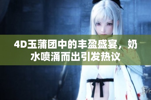 4D玉蒲团中的丰盈盛宴，奶水喷涌而出引发热议