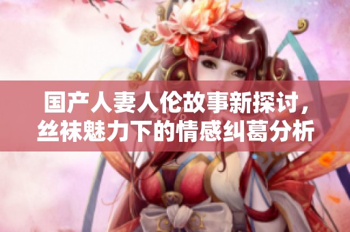 国产人妻人伦故事新探讨，丝袜魅力下的情感纠葛分析