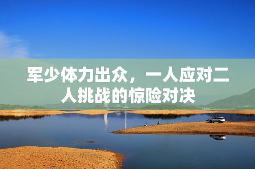 军少体力出众，一人应对二人挑战的惊险对决