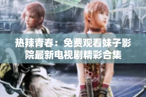 热辣青春：免费观看妹子影院最新电视剧精彩合集