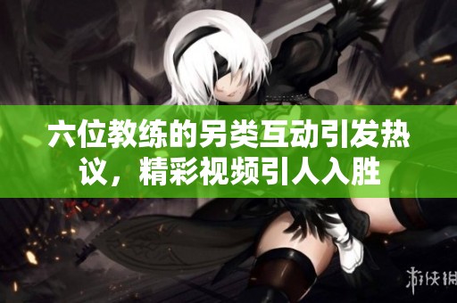 六位教练的另类互动引发热议，精彩视频引人入胜