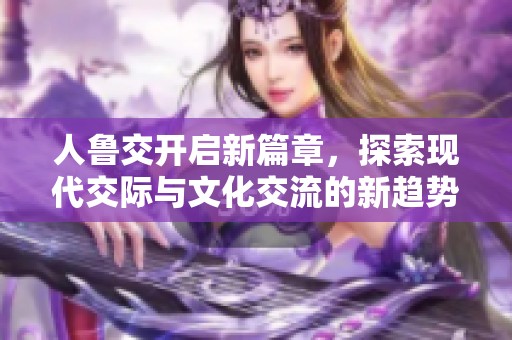 人鲁交开启新篇章，探索现代交际与文化交流的新趋势