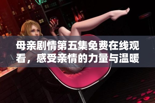 母亲剧情第五集免费在线观看，感受亲情的力量与温暖