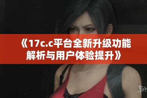 《17c.c平台全新升级功能解析与用户体验提升》