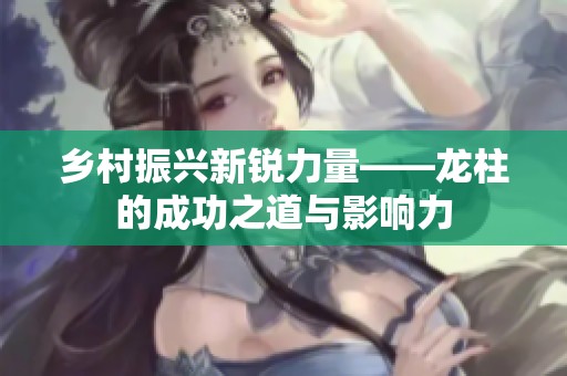 乡村振兴新锐力量——龙柱的成功之道与影响力