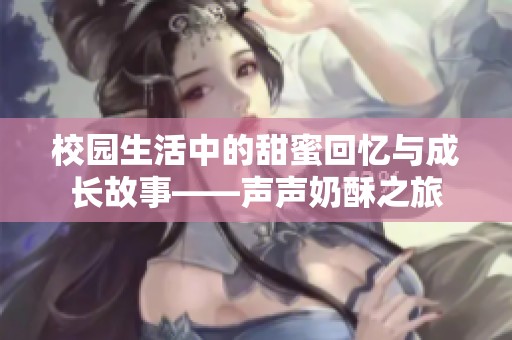 校园生活中的甜蜜回忆与成长故事——声声奶酥之旅