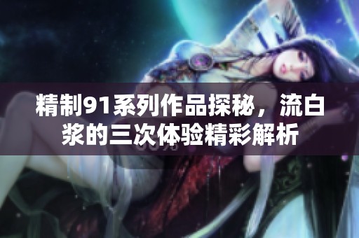 精制91系列作品探秘，流白浆的三次体验精彩解析