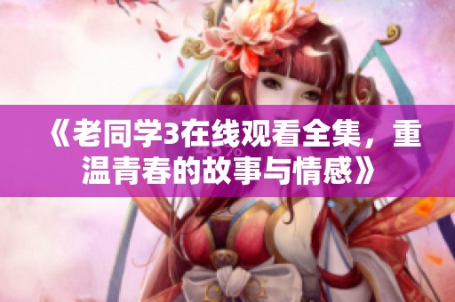 《老同学3在线观看全集，重温青春的故事与情感》