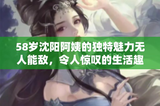 58岁沈阳阿姨的独特魅力无人能敌，令人惊叹的生活趣事