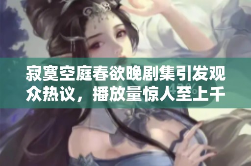 寂寞空庭春欲晚剧集引发观众热议，播放量惊人至上千万人