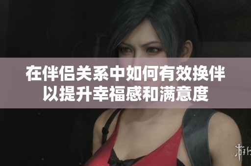 在伴侣关系中如何有效换伴以提升幸福感和满意度