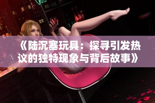《陆沉塞玩具：探寻引发热议的独特现象与背后故事》