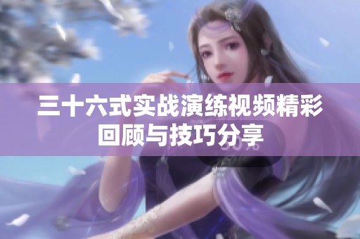 三十六式实战演练视频精彩回顾与技巧分享