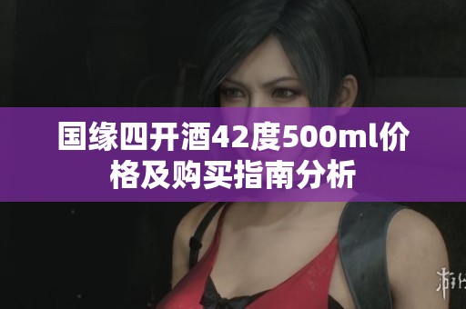 国缘四开酒42度500ml价格及购买指南分析