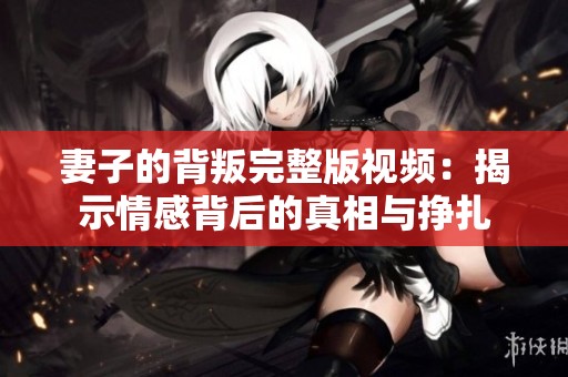 妻子的背叛完整版视频：揭示情感背后的真相与挣扎