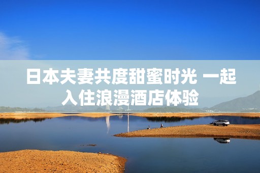 日本夫妻共度甜蜜时光 一起入住浪漫酒店体验