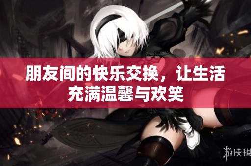 朋友间的快乐交换，让生活充满温馨与欢笑