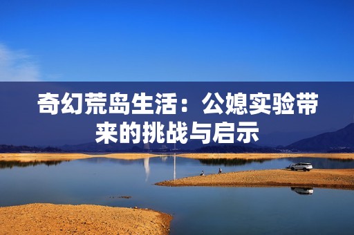 奇幻荒岛生活：公媳实验带来的挑战与启示