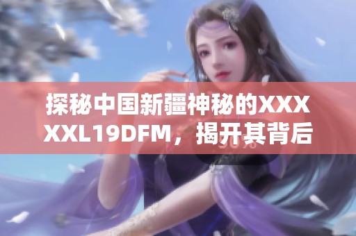 探秘中国新疆神秘的XXXXXL19DFM，揭开其背后的故事与意义