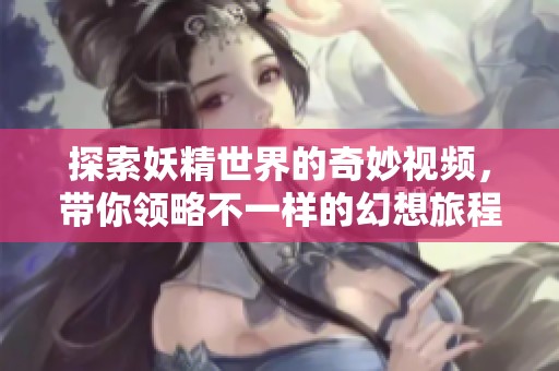 探索妖精世界的奇妙视频，带你领略不一样的幻想旅程