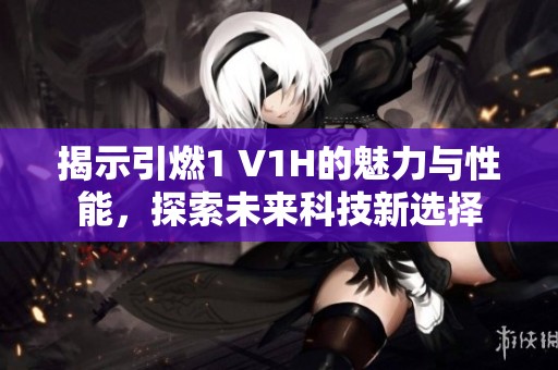 揭示引燃1 V1H的魅力与性能，探索未来科技新选择