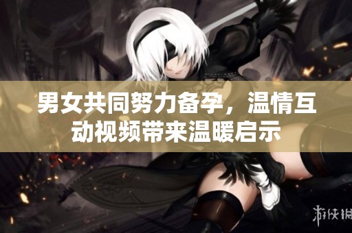 男女共同努力备孕，温情互动视频带来温暖启示