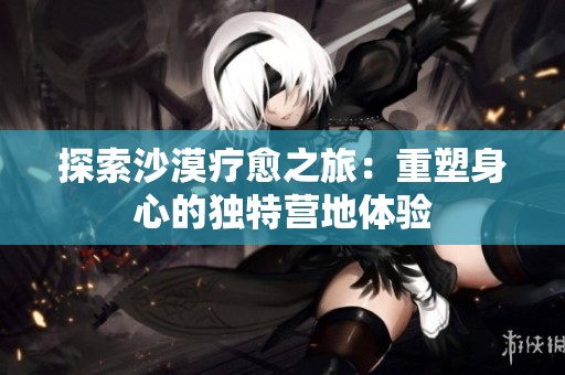 探索沙漠疗愈之旅：重塑身心的独特营地体验